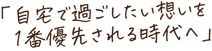 「自宅で過ごしたい想いを １番に優先される時代へ」